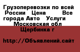 Грузоперевозки по всей России › Цена ­ 10 - Все города Авто » Услуги   . Московская обл.,Щербинка г.